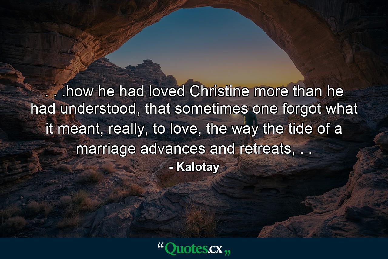 . . .how he had loved Christine more than he had understood, that sometimes one forgot what it meant, really, to love, the way the tide of a marriage advances and retreats, . . - Quote by Kalotay