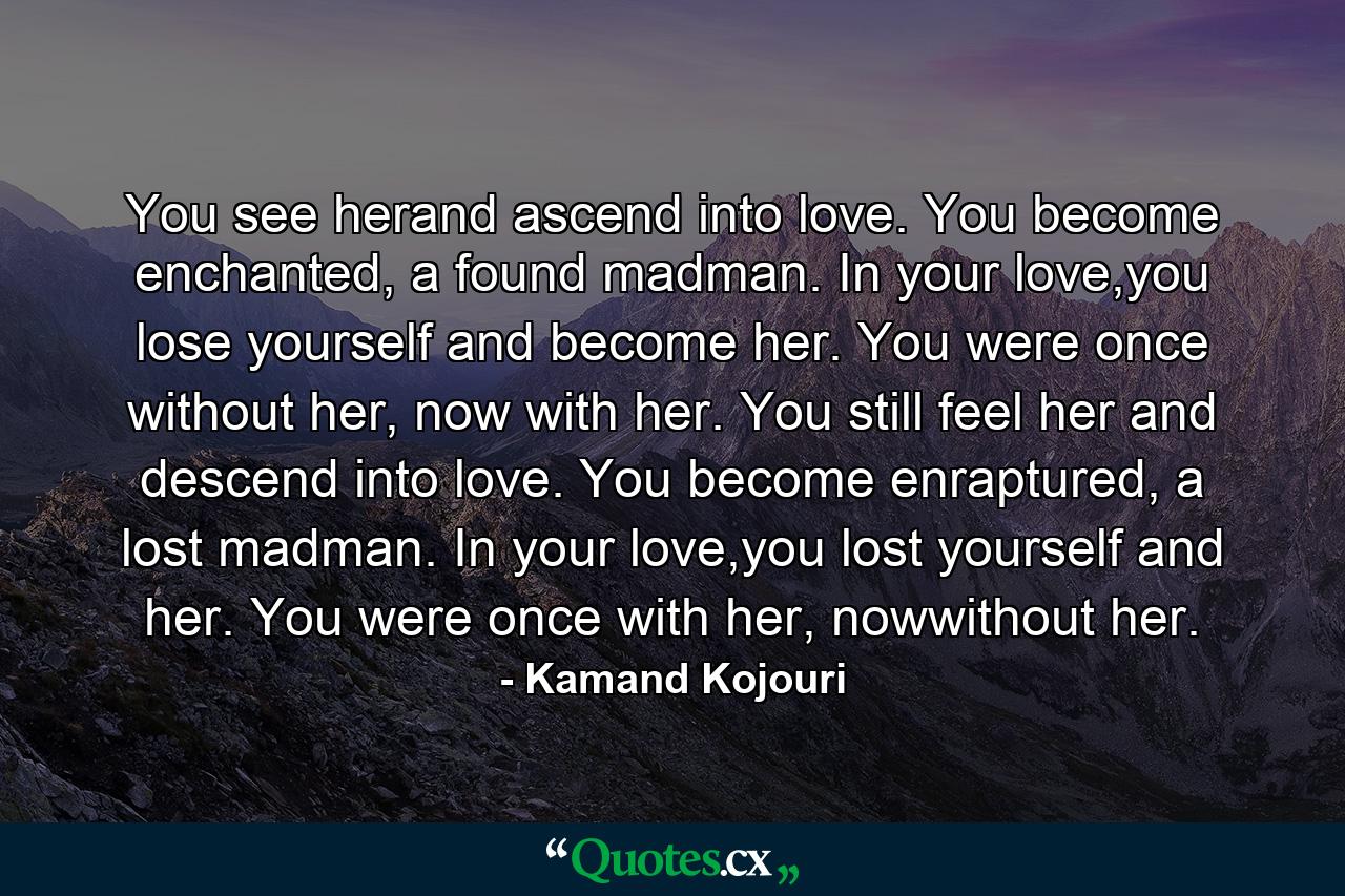 You see herand ascend into love. You become enchanted, a found madman. In your love,you lose yourself and become her. You were once without her, now with her. You still feel her and descend into love. You become enraptured, a lost madman. In your love,you lost yourself and her. You were once with her, nowwithout her. - Quote by Kamand Kojouri