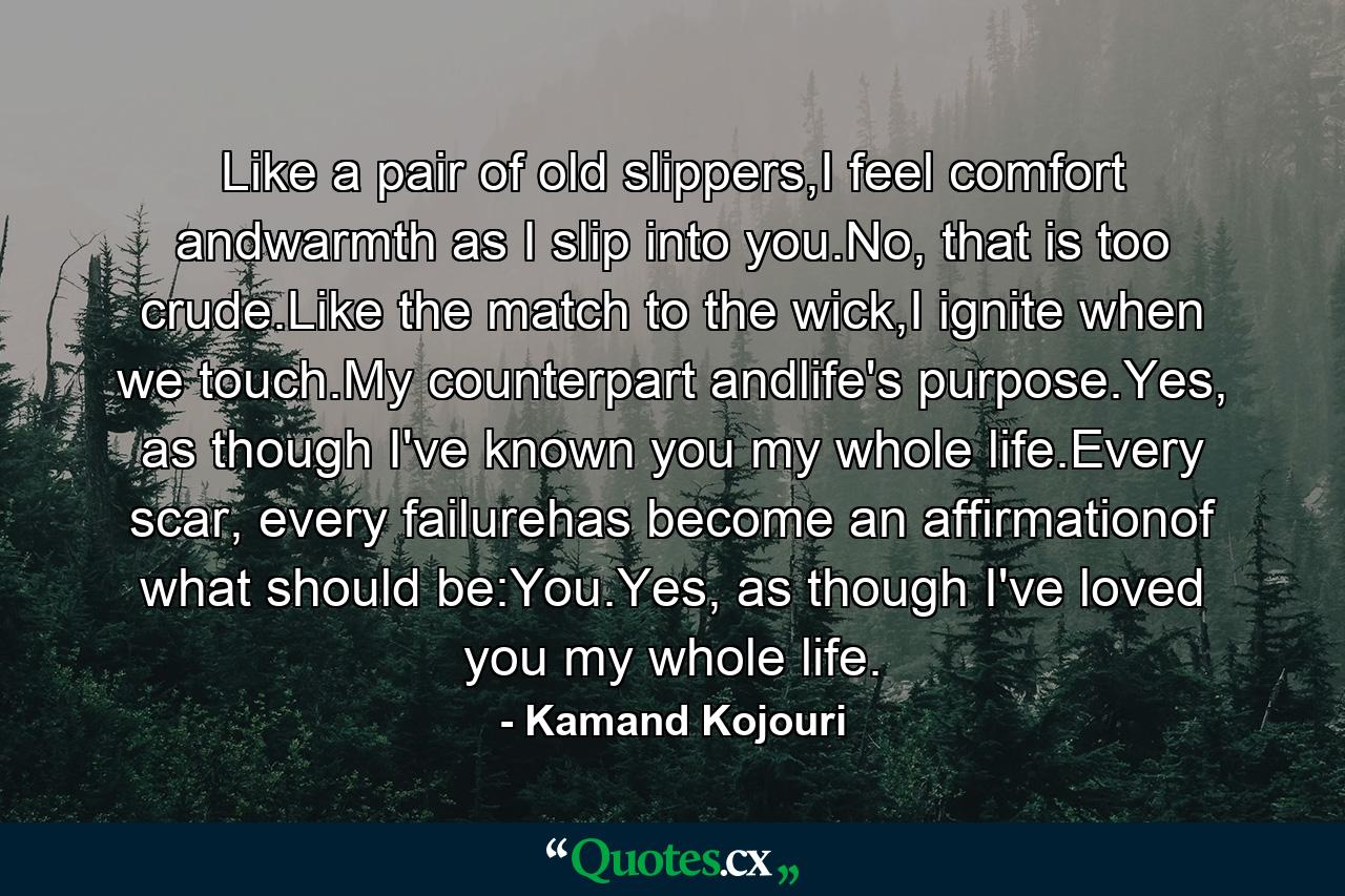 Like a pair of old slippers,I feel comfort andwarmth as I slip into you.No, that is too crude.Like the match to the wick,I ignite when we touch.My counterpart andlife's purpose.Yes, as though I've known you my whole life.Every scar, every failurehas become an affirmationof what should be:You.Yes, as though I've loved you my whole life. - Quote by Kamand Kojouri