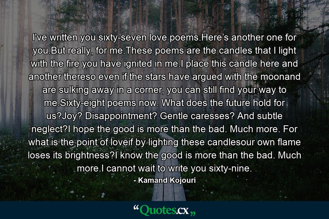 I've written you sixty-seven love poems.Here’s another one for you.But really, for me.These poems are the candles that I light with the fire you have ignited in me.I place this candle here and another thereso even if the stars have argued with the moonand are sulking away in a corner, you can still find your way to me.Sixty-eight poems now. What does the future hold for us?Joy? Disappointment? Gentle caresses? And subtle neglect?I hope the good is more than the bad. Much more. For what is the point of loveif by lighting these candlesour own flame loses its brightness?I know the good is more than the bad. Much more.I cannot wait to write you sixty-nine. - Quote by Kamand Kojouri