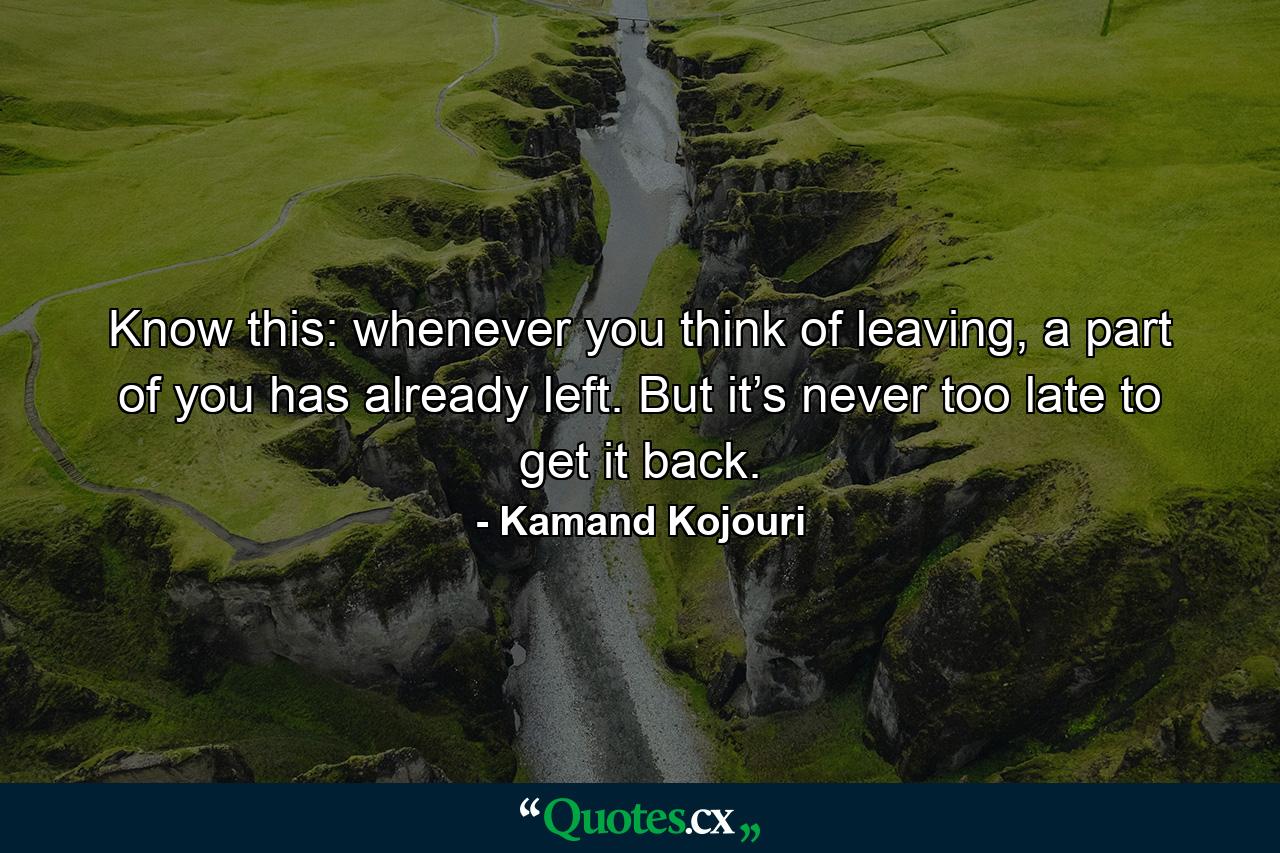 Know this: whenever you think of leaving, a part of you has already left. But it’s never too late to get it back. - Quote by Kamand Kojouri