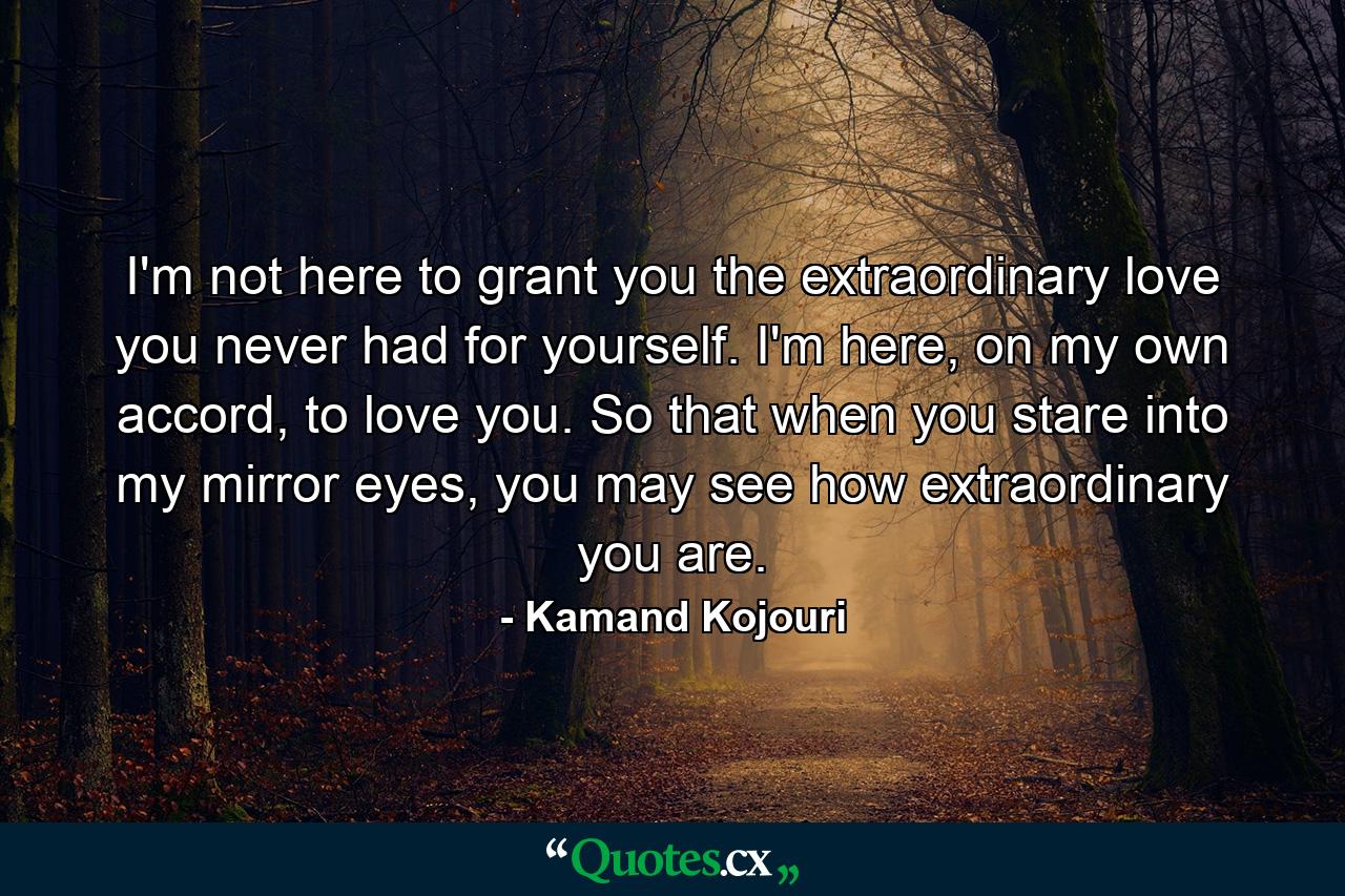 I'm not here to grant you the extraordinary love you never had for yourself. I'm here, on my own accord, to love you. So that when you stare into my mirror eyes, you may see how extraordinary you are. - Quote by Kamand Kojouri