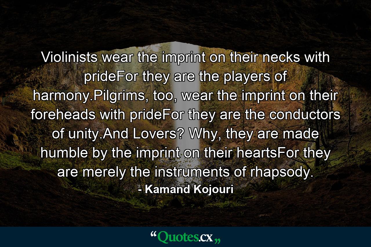 Violinists wear the imprint on their necks with prideFor they are the players of harmony.Pilgrims, too, wear the imprint on their foreheads with prideFor they are the conductors of unity.And Lovers? Why, they are made humble by the imprint on their heartsFor they are merely the instruments of rhapsody. - Quote by Kamand Kojouri