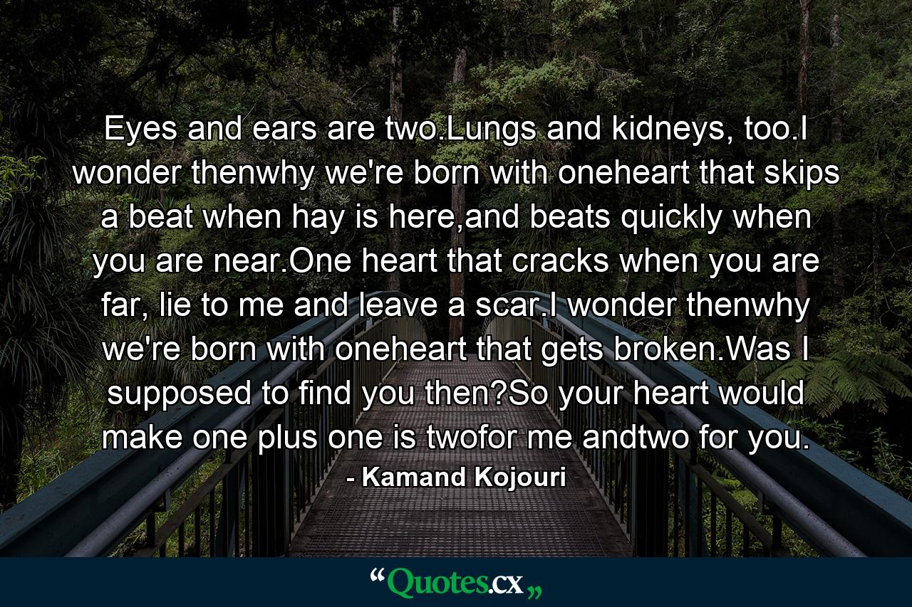 Eyes and ears are two.Lungs and kidneys, too.I wonder thenwhy we're born with oneheart that skips a beat when hay is here,and beats quickly when you are near.One heart that cracks when you are far, lie to me and leave a scar.I wonder thenwhy we're born with oneheart that gets broken.Was I supposed to find you then?So your heart would make one plus one is twofor me andtwo for you. - Quote by Kamand Kojouri