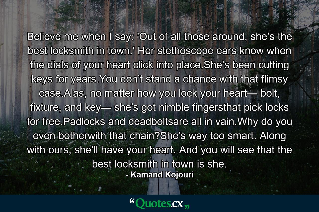 Believe me when I say: 'Out of all those around, she’s the best locksmith in town.' Her stethoscope ears know when the dials of your heart click into place.She’s been cutting keys for years.You don’t stand a chance with that flimsy case.Alas, no matter how you lock your heart— bolt, fixture, and key— she’s got nimble fingersthat pick locks for free.Padlocks and deadboltsare all in vain.Why do you even botherwith that chain?She’s way too smart. Along with ours, she’ll have your heart. And you will see that the best locksmith in town is she. - Quote by Kamand Kojouri