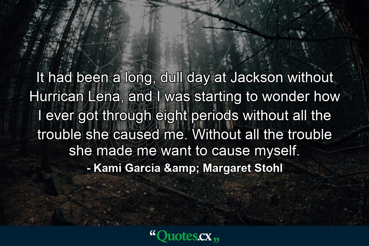 It had been a long, dull day at Jackson without Hurrican Lena, and I was starting to wonder how I ever got through eight periods without all the trouble she caused me. Without all the trouble she made me want to cause myself. - Quote by Kami Garcia & Margaret Stohl