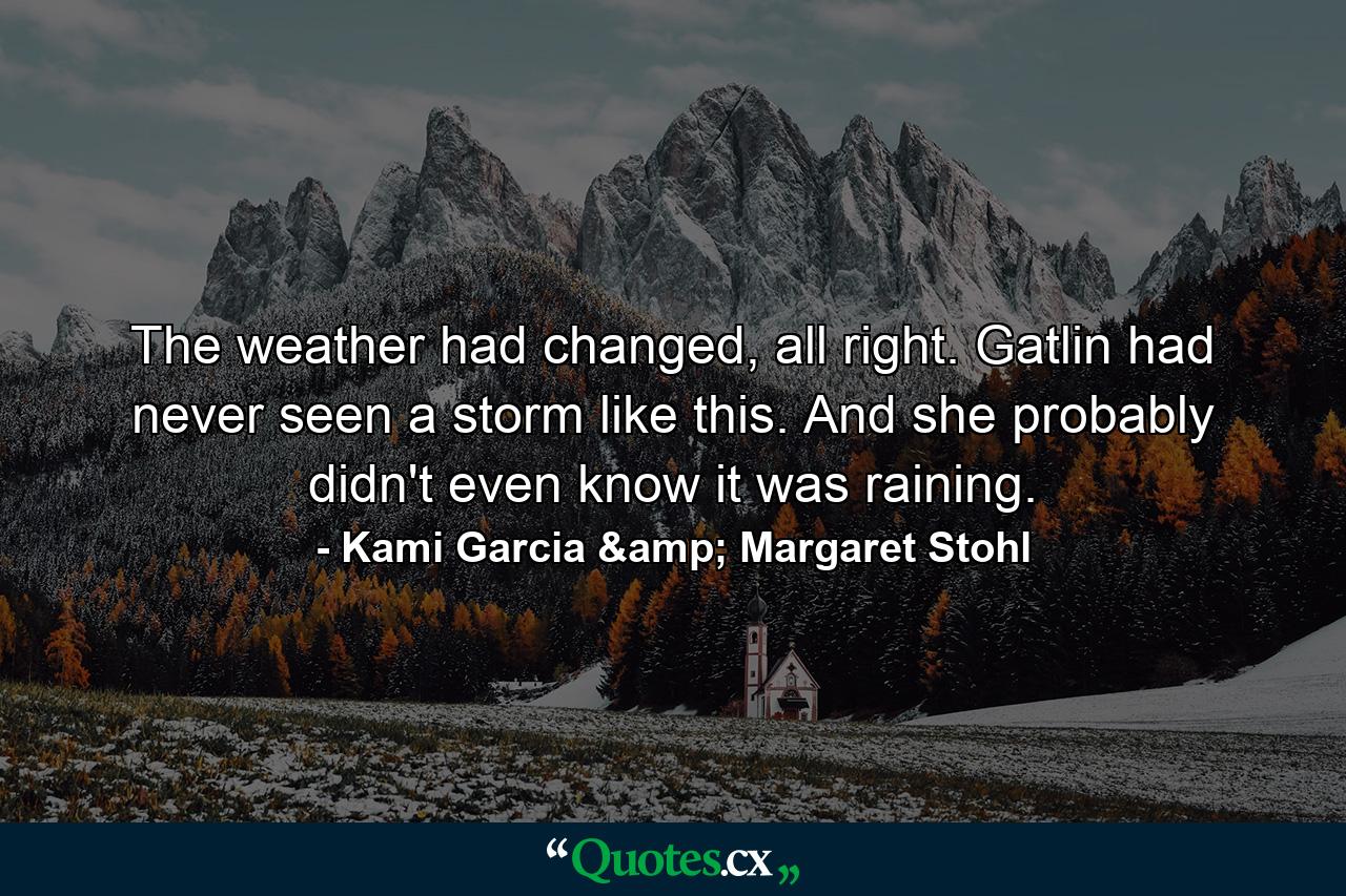 The weather had changed, all right. Gatlin had never seen a storm like this. And she probably didn't even know it was raining. - Quote by Kami Garcia & Margaret Stohl