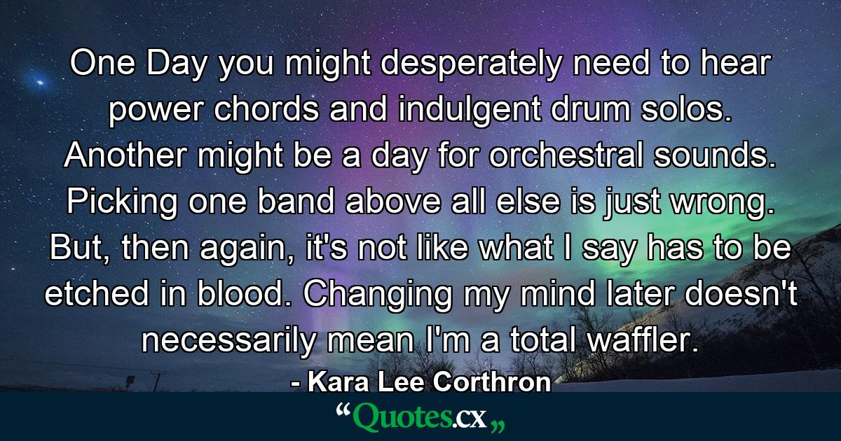 One Day you might desperately need to hear power chords and indulgent drum solos. Another might be a day for orchestral sounds. Picking one band above all else is just wrong. But, then again, it's not like what I say has to be etched in blood. Changing my mind later doesn't necessarily mean I'm a total waffler. - Quote by Kara Lee Corthron