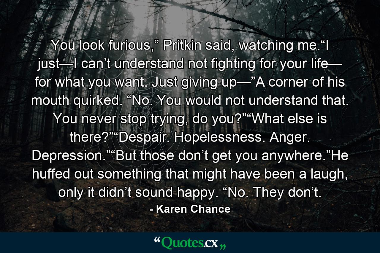 You look furious,” Pritkin said, watching me.“I just—I can’t understand not fighting for your life— for what you want. Just giving up—”A corner of his mouth quirked. “No. You would not understand that. You never stop trying, do you?”“What else is there?”“Despair. Hopelessness. Anger. Depression.”“But those don’t get you anywhere.”He huffed out something that might have been a laugh, only it didn’t sound happy. “No. They don’t. - Quote by Karen Chance