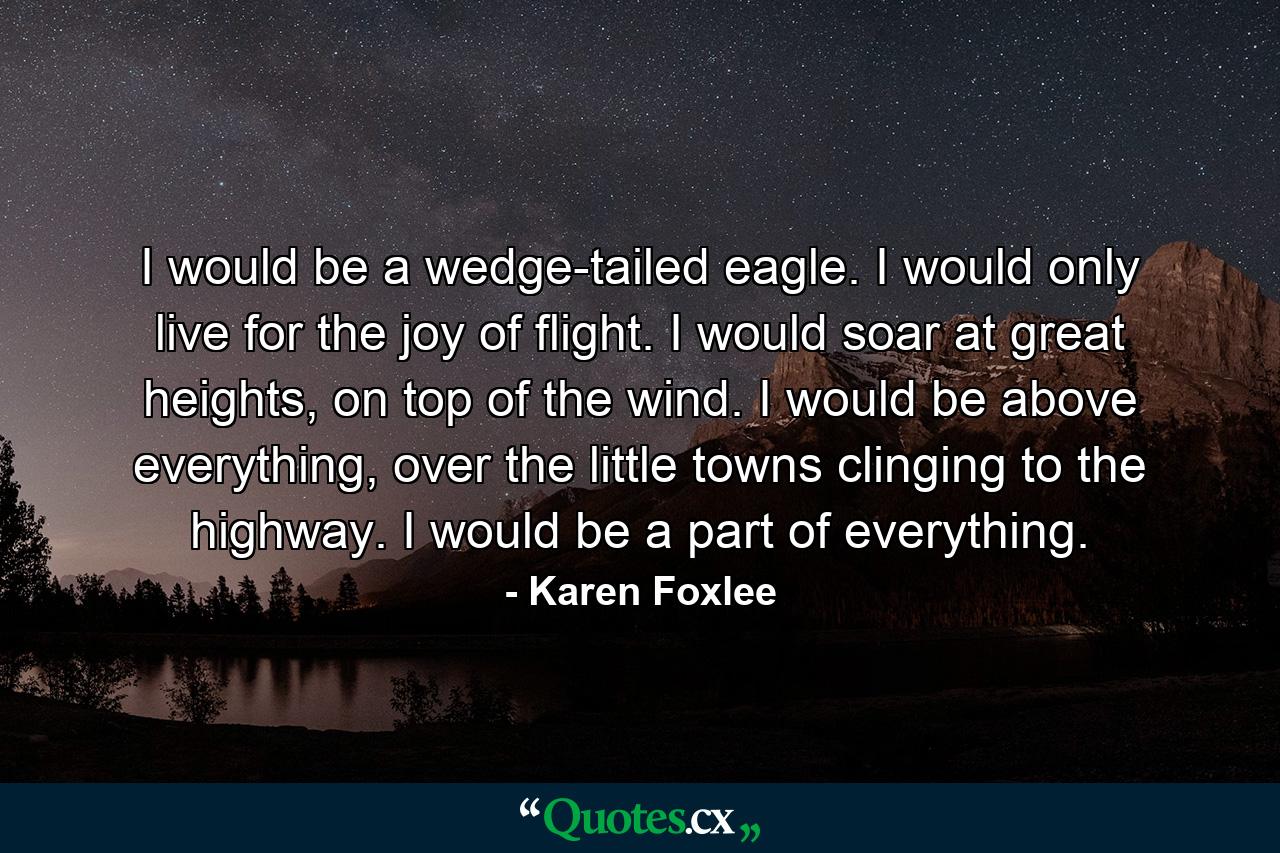 I would be a wedge-tailed eagle. I would only live for the joy of flight. I would soar at great heights, on top of the wind. I would be above everything, over the little towns clinging to the highway. I would be a part of everything. - Quote by Karen Foxlee