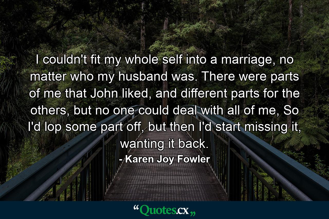 I couldn't fit my whole self into a marriage, no matter who my husband was. There were parts of me that John liked, and different parts for the others, but no one could deal with all of me, So I'd lop some part off, but then I'd start missing it, wanting it back. - Quote by Karen Joy Fowler