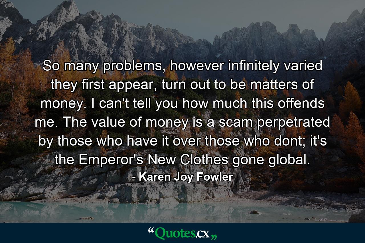 So many problems, however infinitely varied they first appear, turn out to be matters of money. I can't tell you how much this offends me. The value of money is a scam perpetrated by those who have it over those who dont; it's the Emperor's New Clothes gone global. - Quote by Karen Joy Fowler