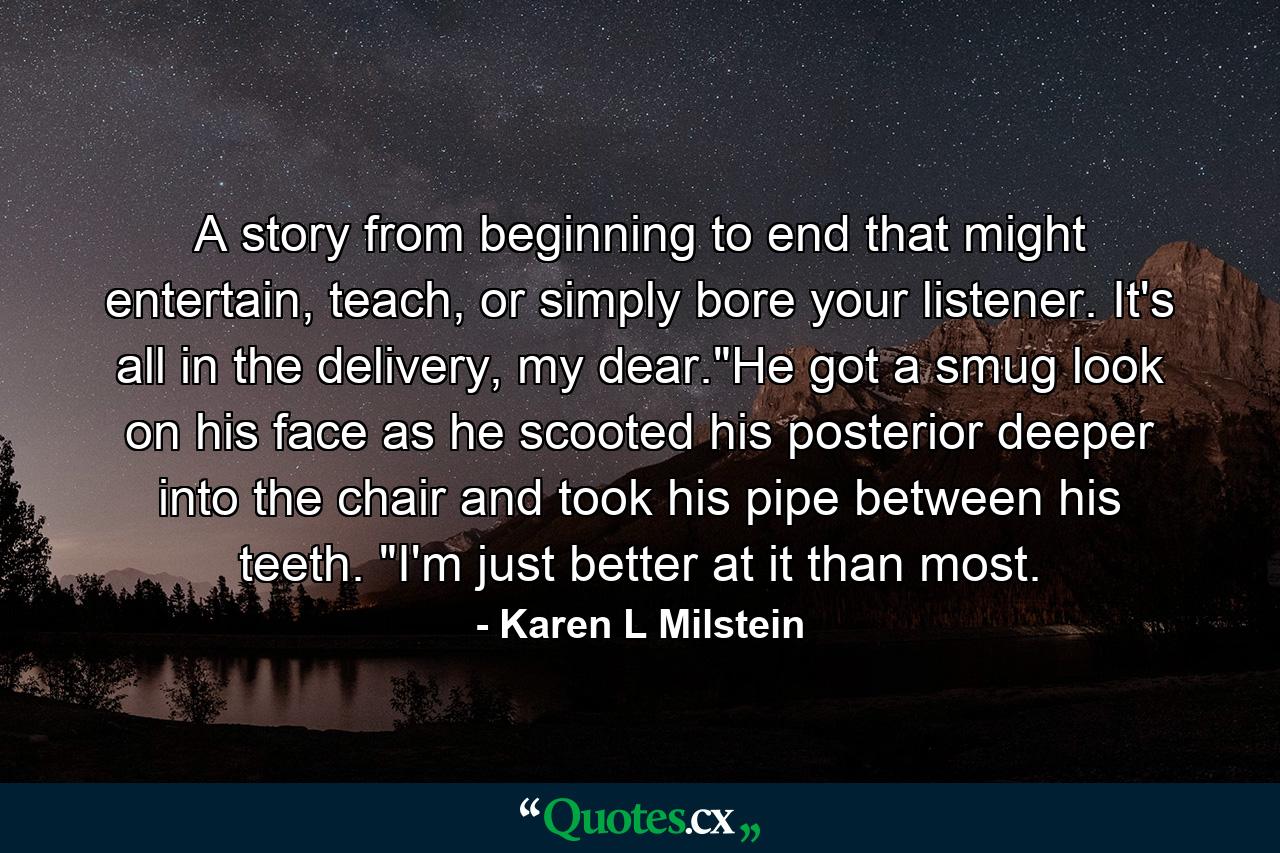 A story from beginning to end that might entertain, teach, or simply bore your listener. It's all in the delivery, my dear.