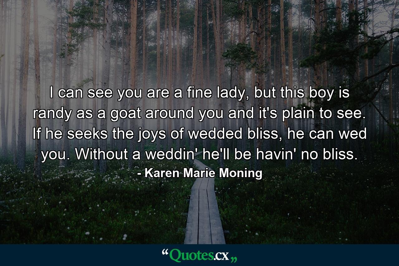 I can see you are a fine lady, but this boy is randy as a goat around you and it's plain to see. If he seeks the joys of wedded bliss, he can wed you. Without a weddin' he'll be havin' no bliss. - Quote by Karen Marie Moning