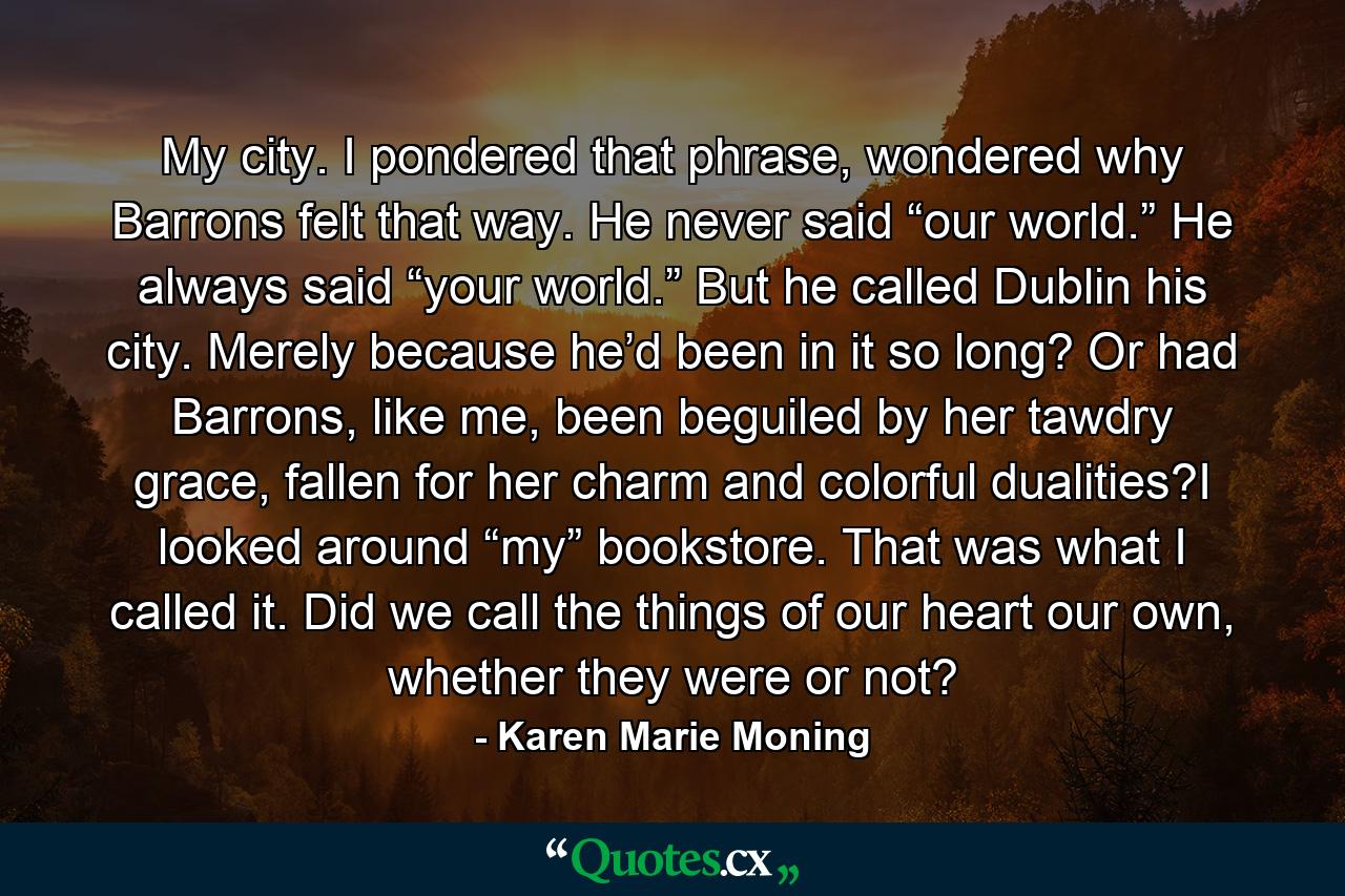 My city. I pondered that phrase, wondered why Barrons felt that way. He never said “our world.” He always said “your world.” But he called Dublin his city. Merely because he’d been in it so long? Or had Barrons, like me, been beguiled by her tawdry grace, fallen for her charm and colorful dualities?I looked around “my” bookstore. That was what I called it. Did we call the things of our heart our own, whether they were or not? - Quote by Karen Marie Moning