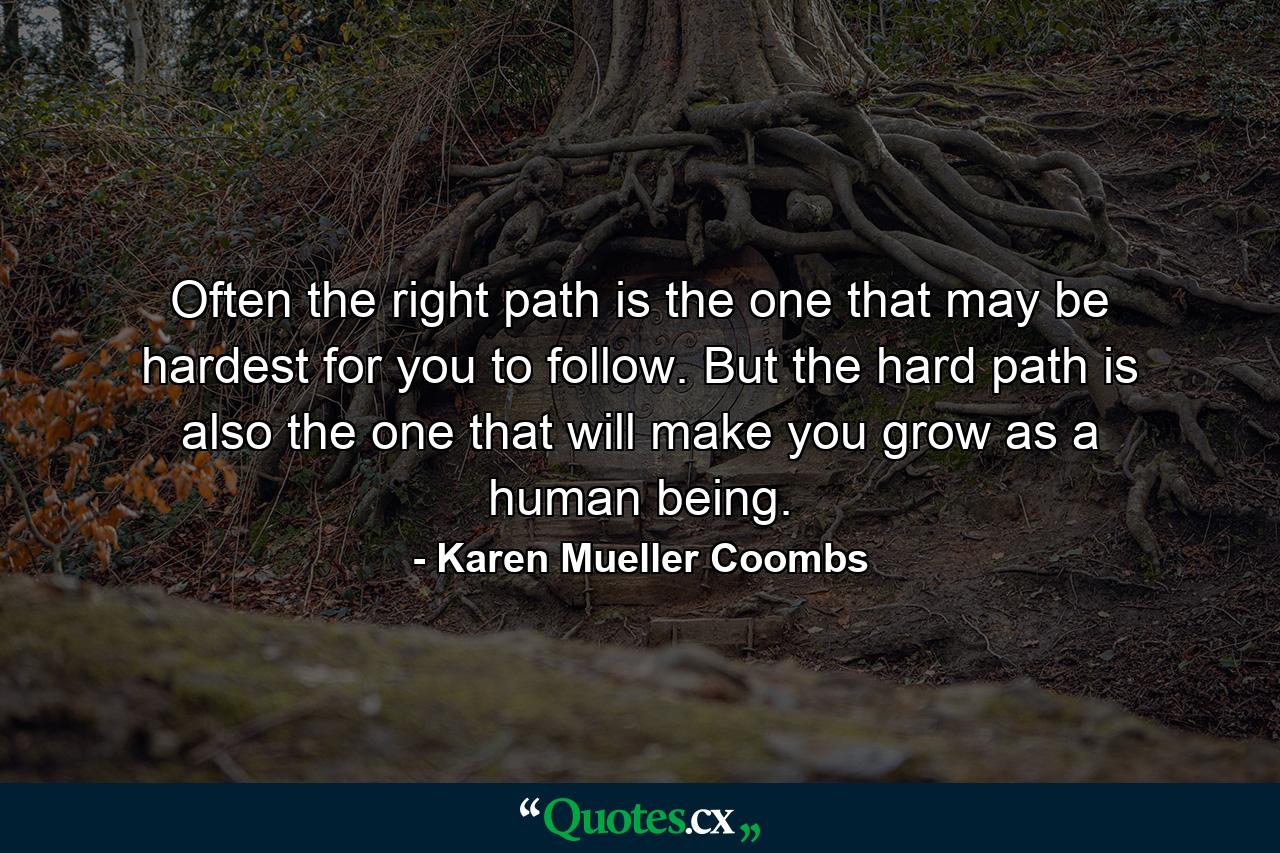 Often the right path is the one that may be hardest for you to follow. But the hard path is also the one that will make you grow as a human being. - Quote by Karen Mueller Coombs