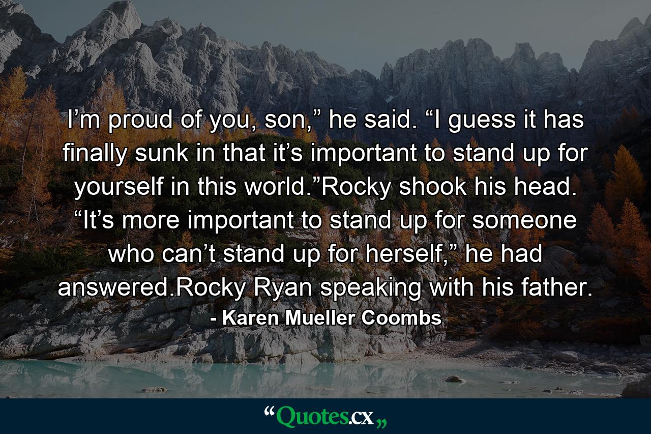 I’m proud of you, son,” he said. “I guess it has finally sunk in that it’s important to stand up for yourself in this world.”Rocky shook his head. “It’s more important to stand up for someone who can’t stand up for herself,” he had answered.Rocky Ryan speaking with his father. - Quote by Karen Mueller Coombs