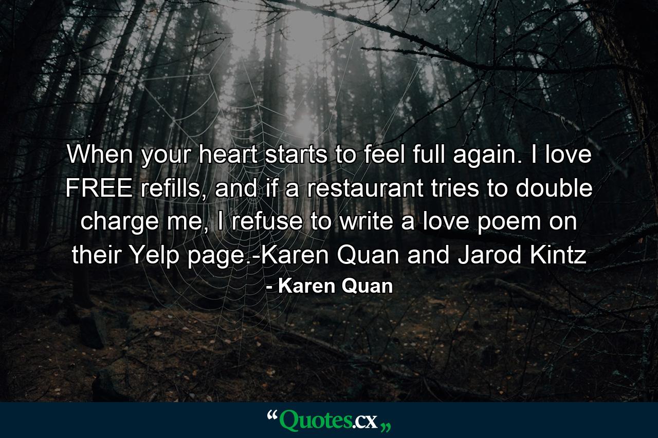 When your heart starts to feel full again. I love FREE refills, and if a restaurant tries to double charge me, I refuse to write a love poem on their Yelp page.-Karen Quan and Jarod Kintz - Quote by Karen Quan