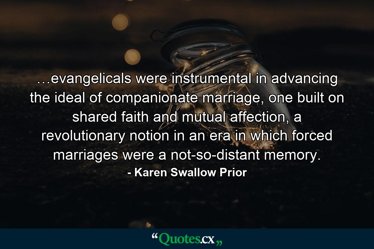 …evangelicals were instrumental in advancing the ideal of companionate marriage, one built on shared faith and mutual affection, a revolutionary notion in an era in which forced marriages were a not-so-distant memory. - Quote by Karen Swallow Prior