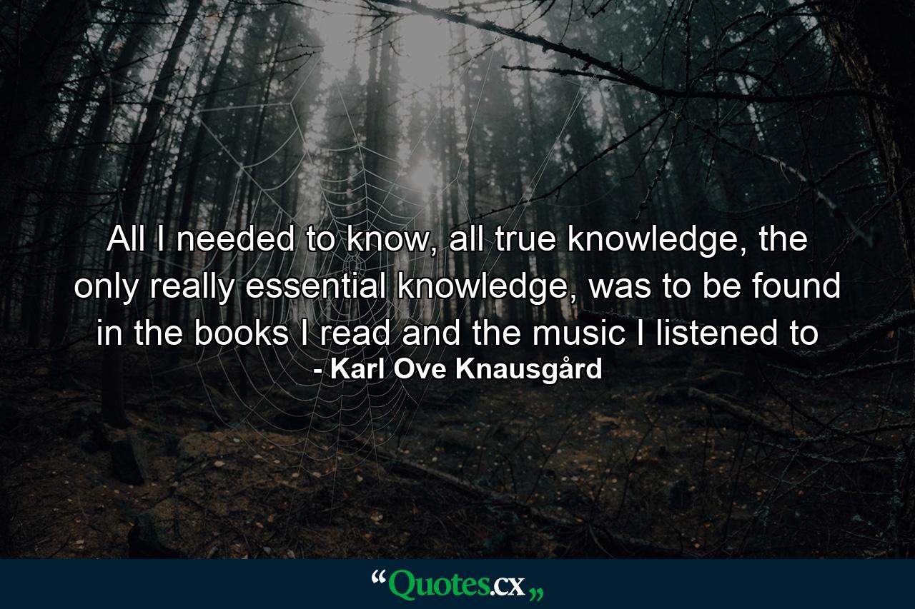 All I needed to know, all true knowledge, the only really essential knowledge, was to be found in the books I read and the music I listened to - Quote by Karl Ove Knausgård