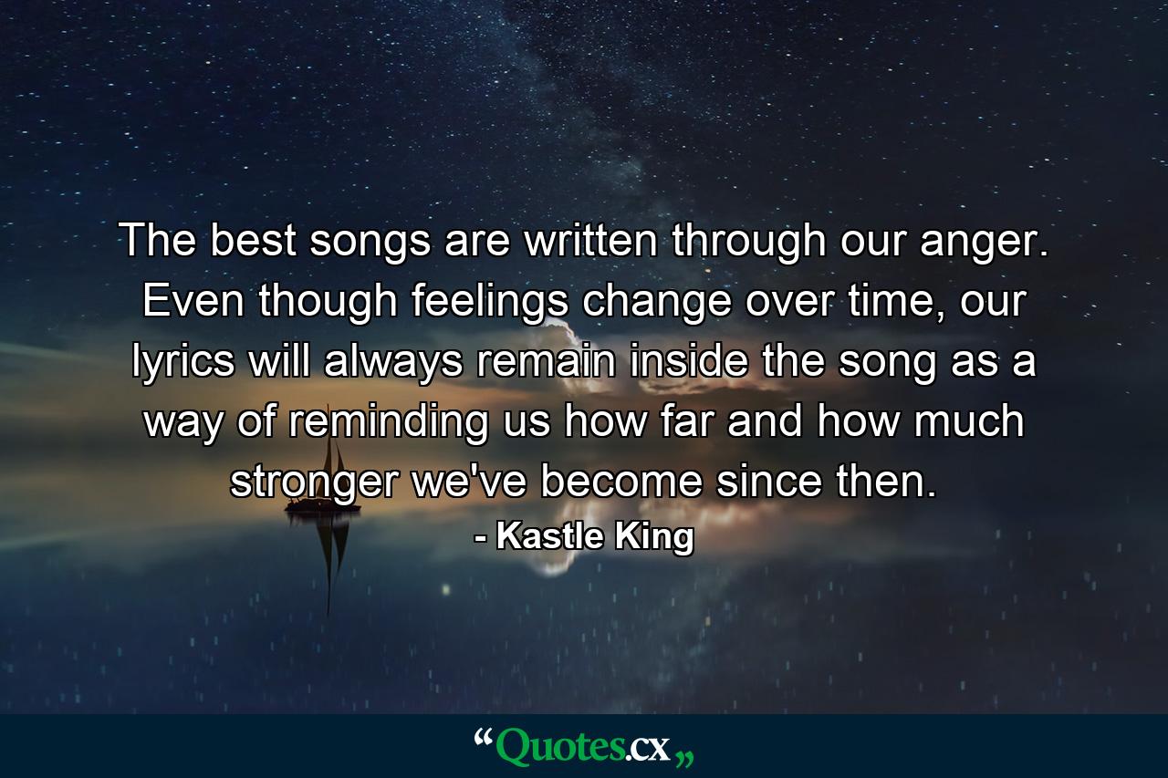 The best songs are written through our anger. Even though feelings change over time, our lyrics will always remain inside the song as a way of reminding us how far and how much stronger we've become since then. - Quote by Kastle King