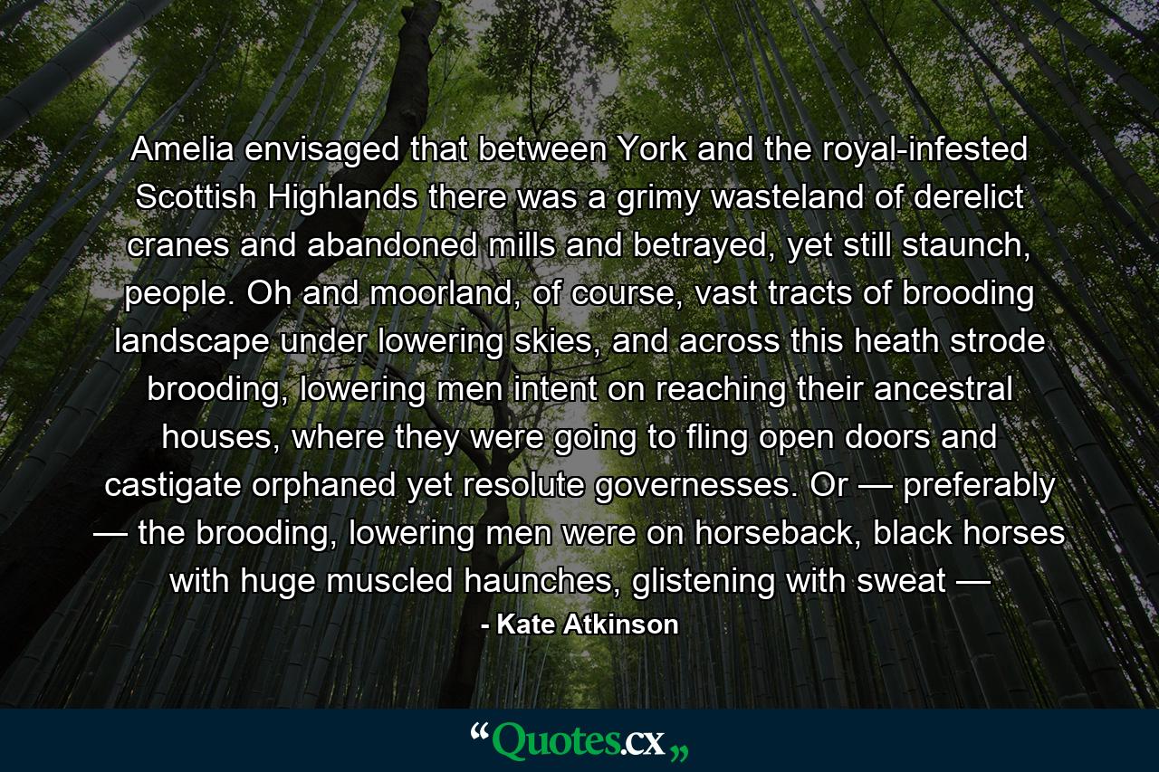 Amelia envisaged that between York and the royal-infested Scottish Highlands there was a grimy wasteland of derelict cranes and abandoned mills and betrayed, yet still staunch, people. Oh and moorland, of course, vast tracts of brooding landscape under lowering skies, and across this heath strode brooding, lowering men intent on reaching their ancestral houses, where they were going to fling open doors and castigate orphaned yet resolute governesses. Or — preferably — the brooding, lowering men were on horseback, black horses with huge muscled haunches, glistening with sweat — - Quote by Kate Atkinson