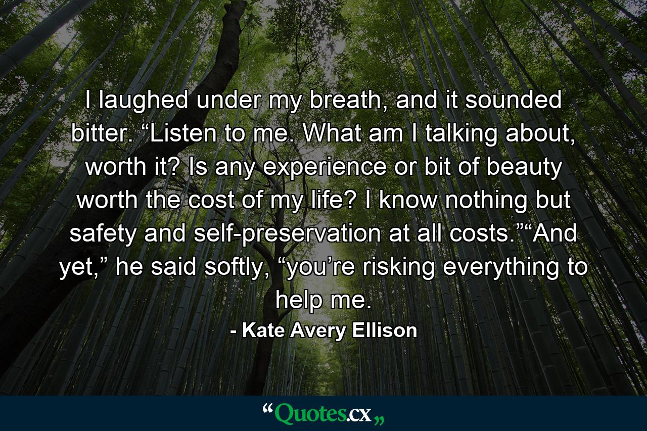 I laughed under my breath, and it sounded bitter. “Listen to me. What am I talking about, worth it? Is any experience or bit of beauty worth the cost of my life? I know nothing but safety and self-preservation at all costs.”“And yet,” he said softly, “you’re risking everything to help me. - Quote by Kate Avery Ellison