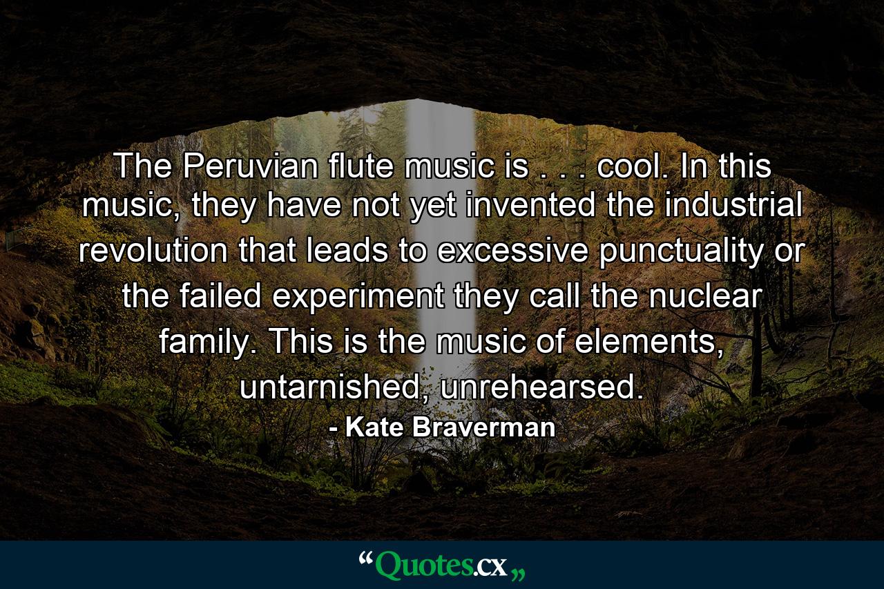 The Peruvian flute music is . . . cool. In this music, they have not yet invented the industrial revolution that leads to excessive punctuality or the failed experiment they call the nuclear family. This is the music of elements, untarnished, unrehearsed. - Quote by Kate Braverman