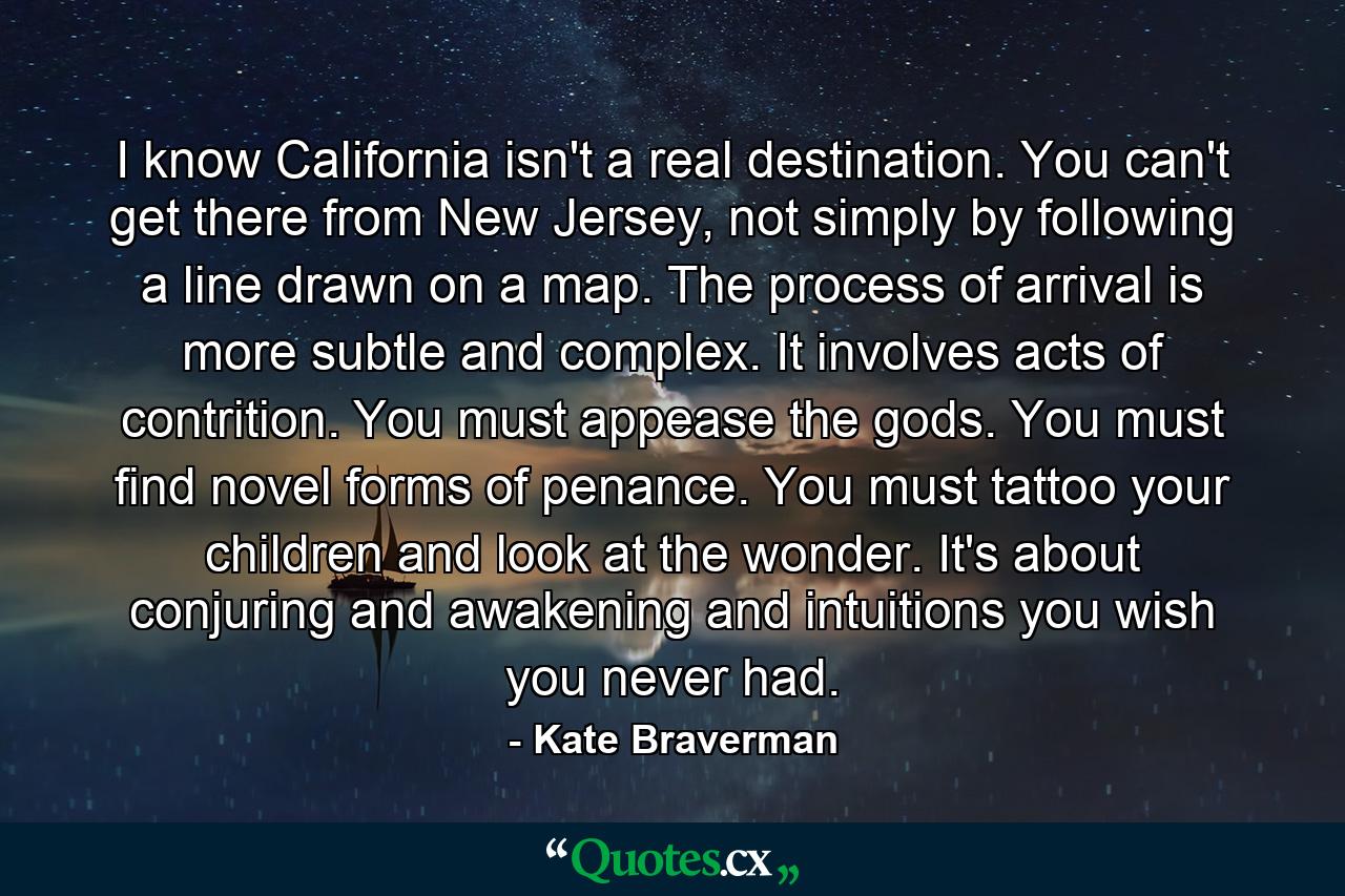 I know California isn't a real destination. You can't get there from New Jersey, not simply by following a line drawn on a map. The process of arrival is more subtle and complex. It involves acts of contrition. You must appease the gods. You must find novel forms of penance. You must tattoo your children and look at the wonder. It's about conjuring and awakening and intuitions you wish you never had. - Quote by Kate Braverman