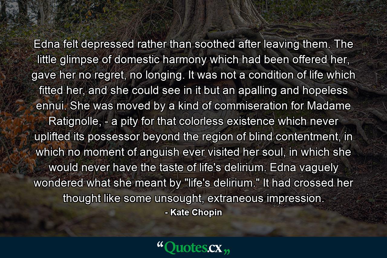 Edna felt depressed rather than soothed after leaving them. The little glimpse of domestic harmony which had been offered her, gave her no regret, no longing. It was not a condition of life which fitted her, and she could see in it but an apalling and hopeless ennui. She was moved by a kind of commiseration for Madame Ratignolle, - a pity for that colorless existence which never uplifted its possessor beyond the region of blind contentment, in which no moment of anguish ever visited her soul, in which she would never have the taste of life's delirium. Edna vaguely wondered what she meant by 