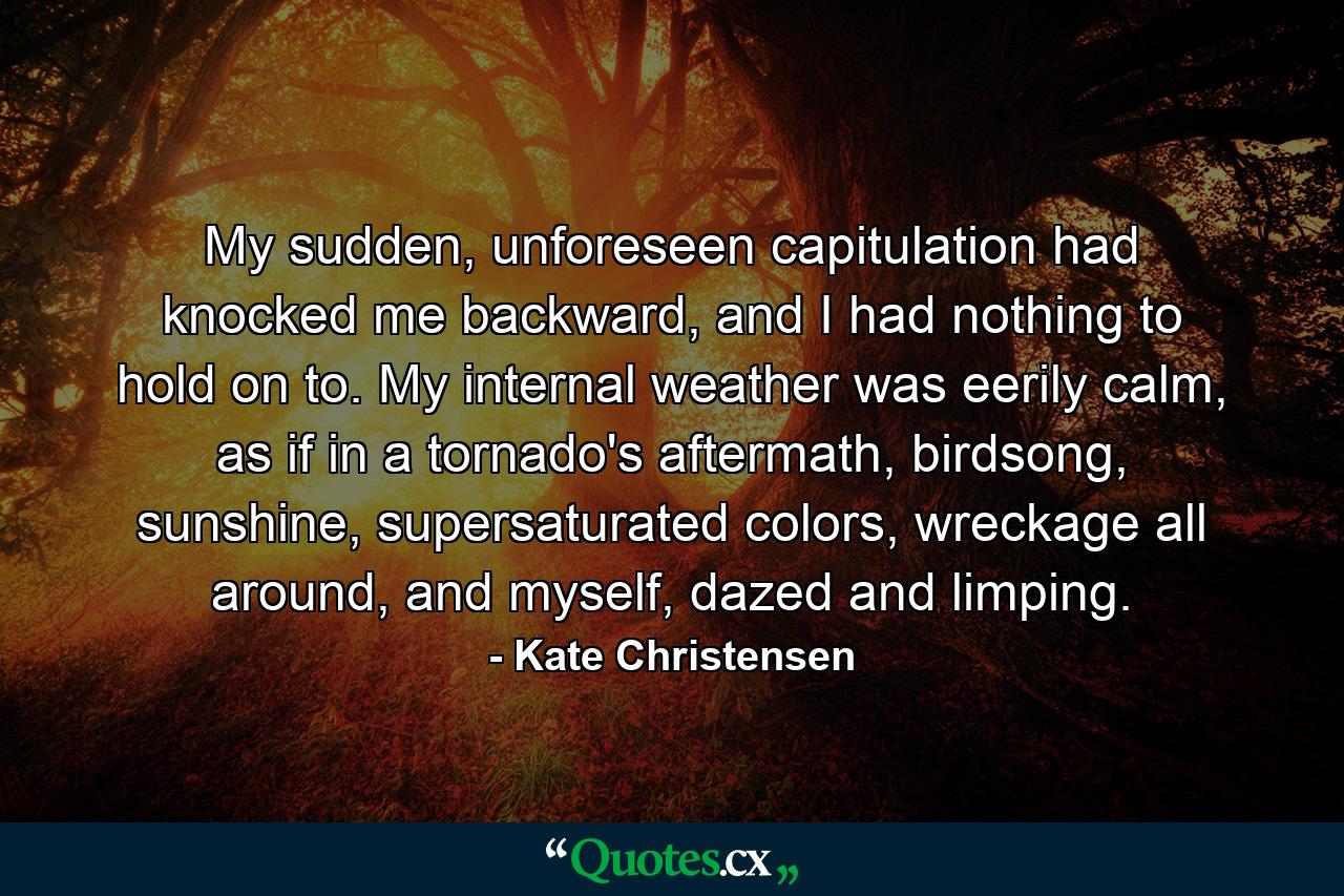 My sudden, unforeseen capitulation had knocked me backward, and I had nothing to hold on to. My internal weather was eerily calm, as if in a tornado's aftermath, birdsong, sunshine, supersaturated colors, wreckage all around, and myself, dazed and limping. - Quote by Kate Christensen