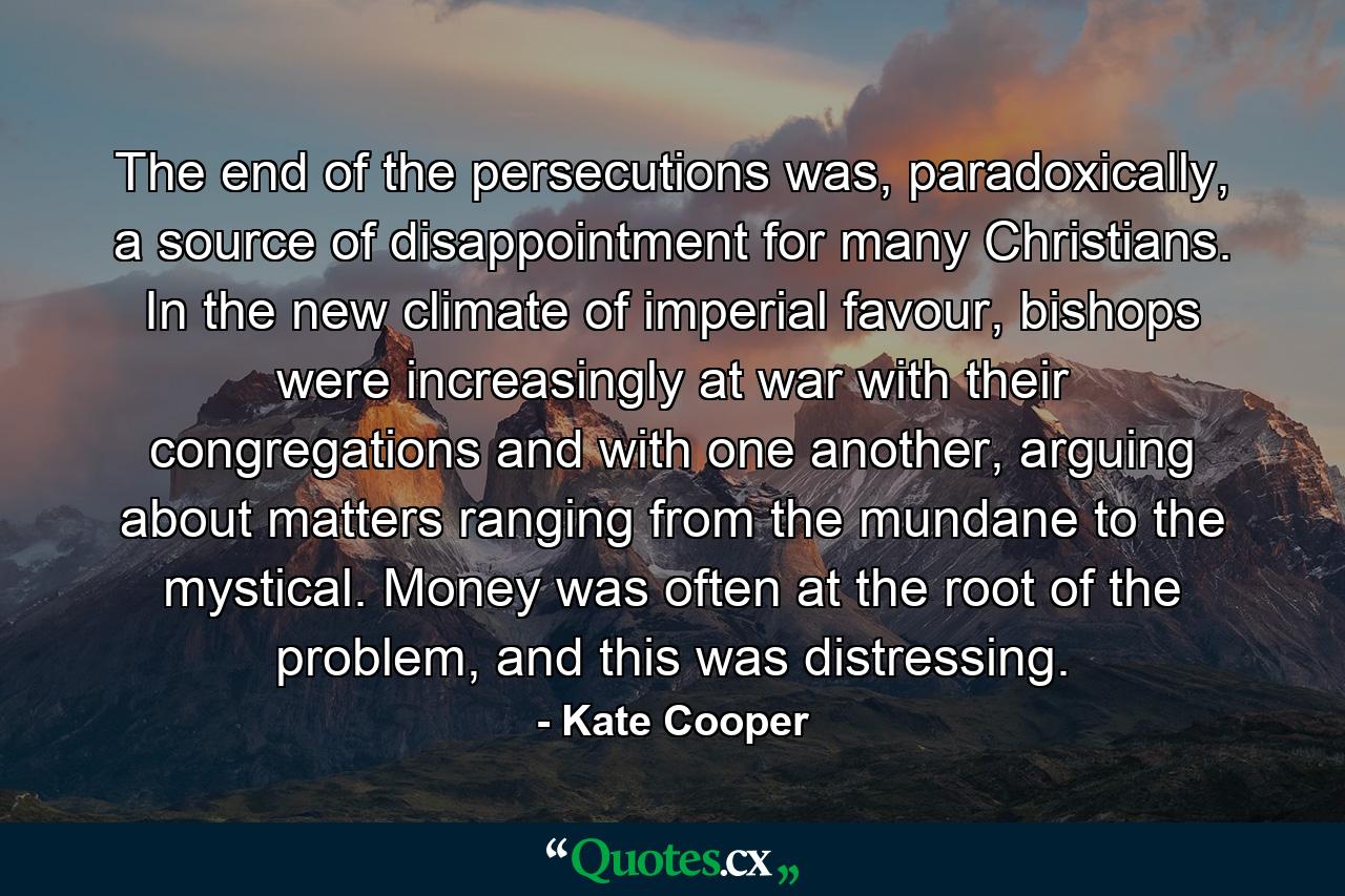 The end of the persecutions was, paradoxically, a source of disappointment for many Christians. In the new climate of imperial favour, bishops were increasingly at war with their congregations and with one another, arguing about matters ranging from the mundane to the mystical. Money was often at the root of the problem, and this was distressing. - Quote by Kate Cooper