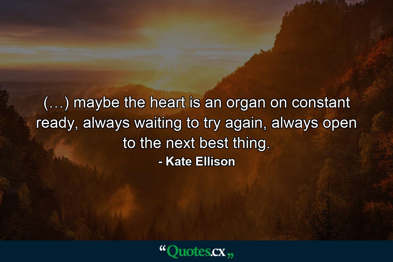 (…) maybe the heart is an organ on constant ready, always waiting to try again, always open to the next best thing. - Quote by Kate Ellison