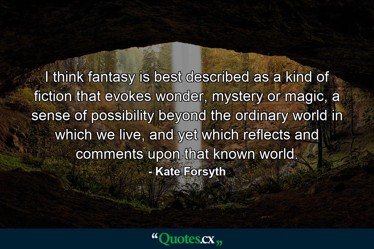 I think fantasy is best described as a kind of fiction that evokes wonder, mystery or magic, a sense of possibility beyond the ordinary world in which we live, and yet which reflects and comments upon that known world. - Quote by Kate Forsyth