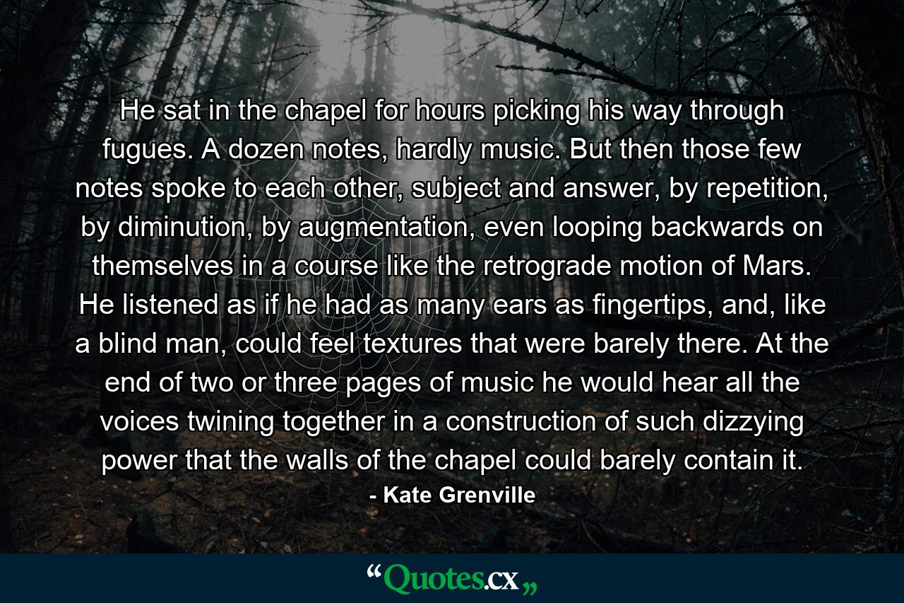 He sat in the chapel for hours picking his way through fugues. A dozen notes, hardly music. But then those few notes spoke to each other, subject and answer, by repetition, by diminution, by augmentation, even looping backwards on themselves in a course like the retrograde motion of Mars. He listened as if he had as many ears as fingertips, and, like a blind man, could feel textures that were barely there. At the end of two or three pages of music he would hear all the voices twining together in a construction of such dizzying power that the walls of the chapel could barely contain it. - Quote by Kate Grenville