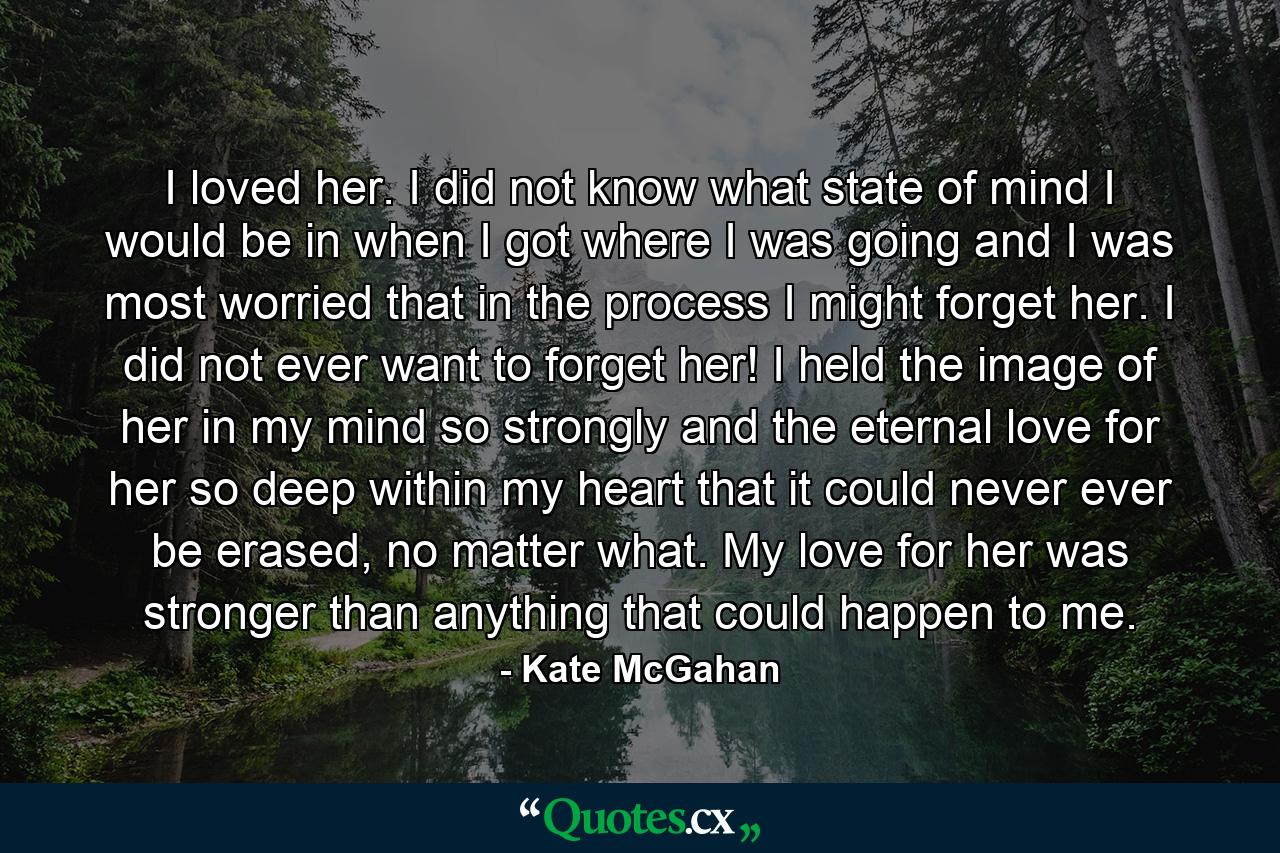 I loved her. I did not know what state of mind I would be in when I got where I was going and I was most worried that in the process I might forget her. I did not ever want to forget her! I held the image of her in my mind so strongly and the eternal love for her so deep within my heart that it could never ever be erased, no matter what. My love for her was stronger than anything that could happen to me. - Quote by Kate McGahan