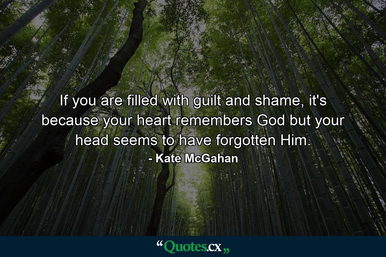 If you are filled with guilt and shame, it's because your heart remembers God but your head seems to have forgotten Him. - Quote by Kate McGahan