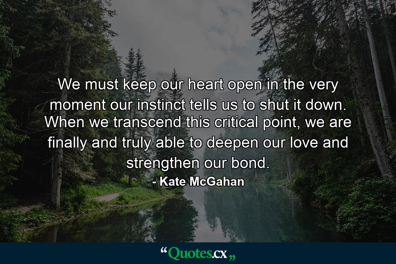 We must keep our heart open in the very moment our instinct tells us to shut it down. When we transcend this critical point, we are finally and truly able to deepen our love and strengthen our bond. - Quote by Kate McGahan