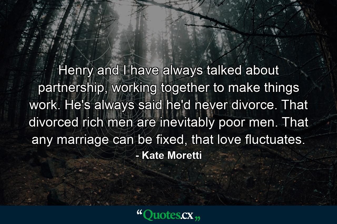 Henry and I have always talked about partnership, working together to make things work. He's always said he'd never divorce. That divorced rich men are inevitably poor men. That any marriage can be fixed, that love fluctuates. - Quote by Kate Moretti