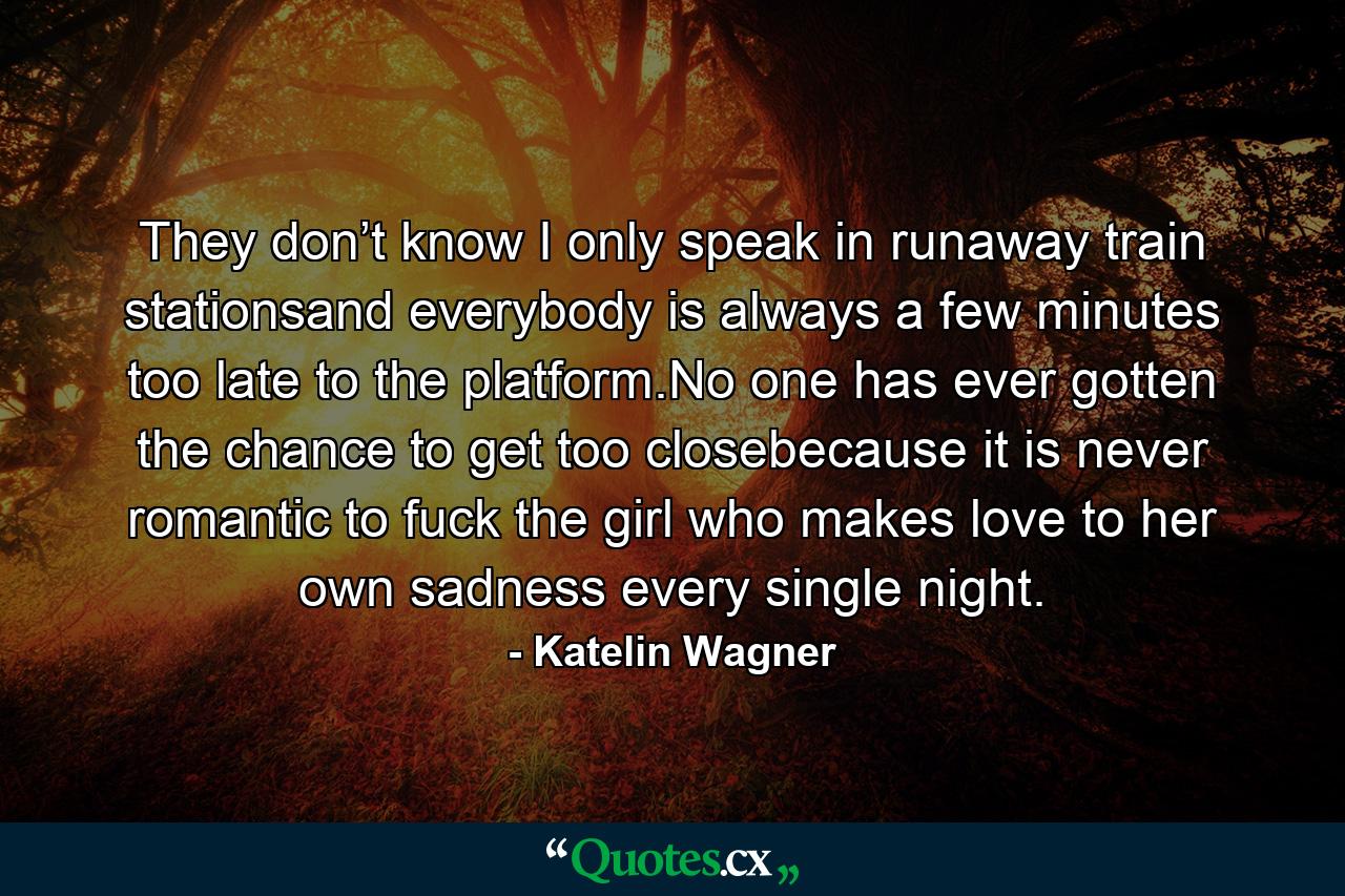 They don’t know I only speak in runaway train stationsand everybody is always a few minutes too late to the platform.No one has ever gotten the chance to get too closebecause it is never romantic to fuck the girl who makes love to her own sadness every single night. - Quote by Katelin Wagner