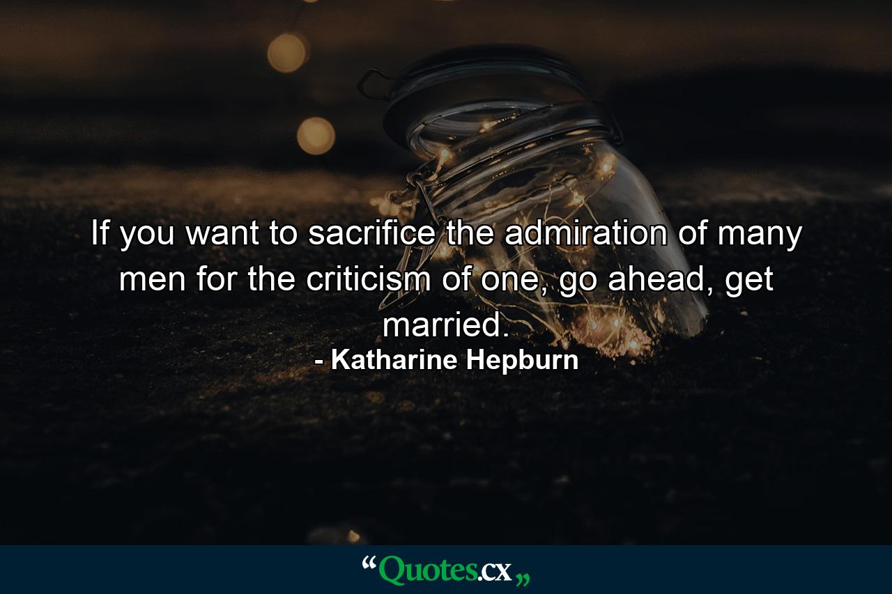 If you want to sacrifice the admiration of many men for the criticism of one, go ahead, get married. - Quote by Katharine Hepburn