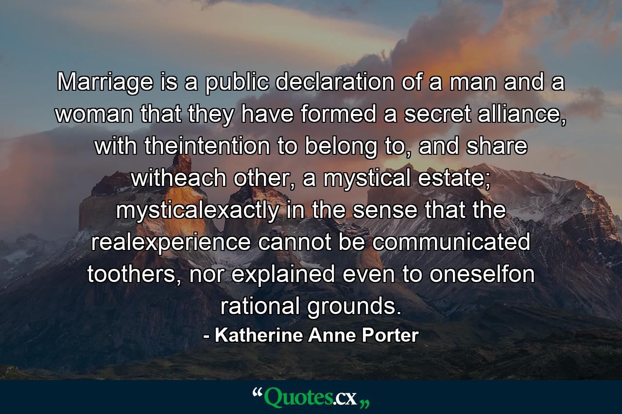 Marriage is a public declaration of a man and a woman that they have formed a secret alliance, with theintention to belong to, and share witheach other, a mystical estate; mysticalexactly in the sense that the realexperience cannot be communicated toothers, nor explained even to oneselfon rational grounds. - Quote by Katherine Anne Porter