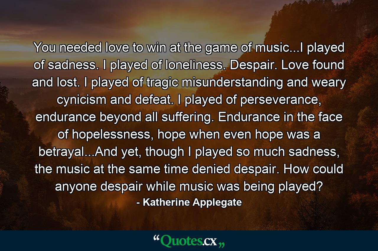 You needed love to win at the game of music...I played of sadness. I played of loneliness. Despair. Love found and lost. I played of tragic misunderstanding and weary cynicism and defeat. I played of perseverance, endurance beyond all suffering. Endurance in the face of hopelessness, hope when even hope was a betrayal...And yet, though I played so much sadness, the music at the same time denied despair. How could anyone despair while music was being played? - Quote by Katherine Applegate