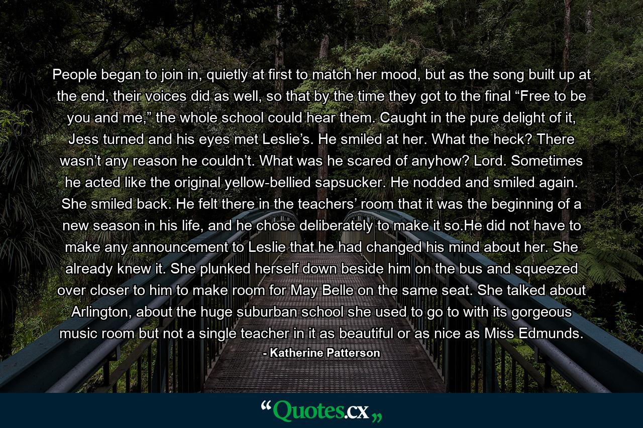 People began to join in, quietly at first to match her mood, but as the song built up at the end, their voices did as well, so that by the time they got to the final “Free to be you and me,” the whole school could hear them. Caught in the pure delight of it, Jess turned and his eyes met Leslie’s. He smiled at her. What the heck? There wasn’t any reason he couldn’t. What was he scared of anyhow? Lord. Sometimes he acted like the original yellow-bellied sapsucker. He nodded and smiled again. She smiled back. He felt there in the teachers’ room that it was the beginning of a new season in his life, and he chose deliberately to make it so.He did not have to make any announcement to Leslie that he had changed his mind about her. She already knew it. She plunked herself down beside him on the bus and squeezed over closer to him to make room for May Belle on the same seat. She talked about Arlington, about the huge suburban school she used to go to with its gorgeous music room but not a single teacher in it as beautiful or as nice as Miss Edmunds. - Quote by Katherine Patterson