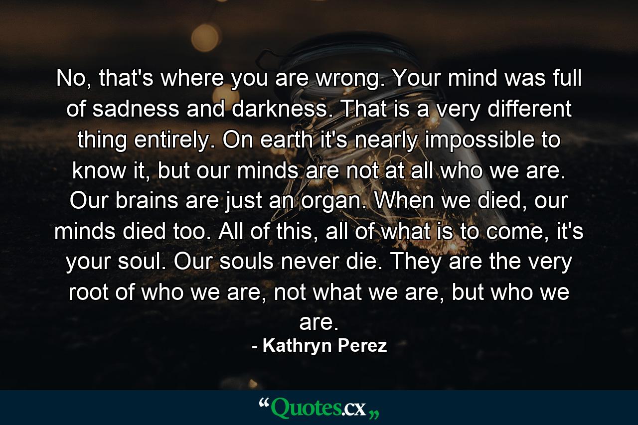 No, that's where you are wrong. Your mind was full of sadness and darkness. That is a very different thing entirely. On earth it's nearly impossible to know it, but our minds are not at all who we are. Our brains are just an organ. When we died, our minds died too. All of this, all of what is to come, it's your soul. Our souls never die. They are the very root of who we are, not what we are, but who we are. - Quote by Kathryn Perez