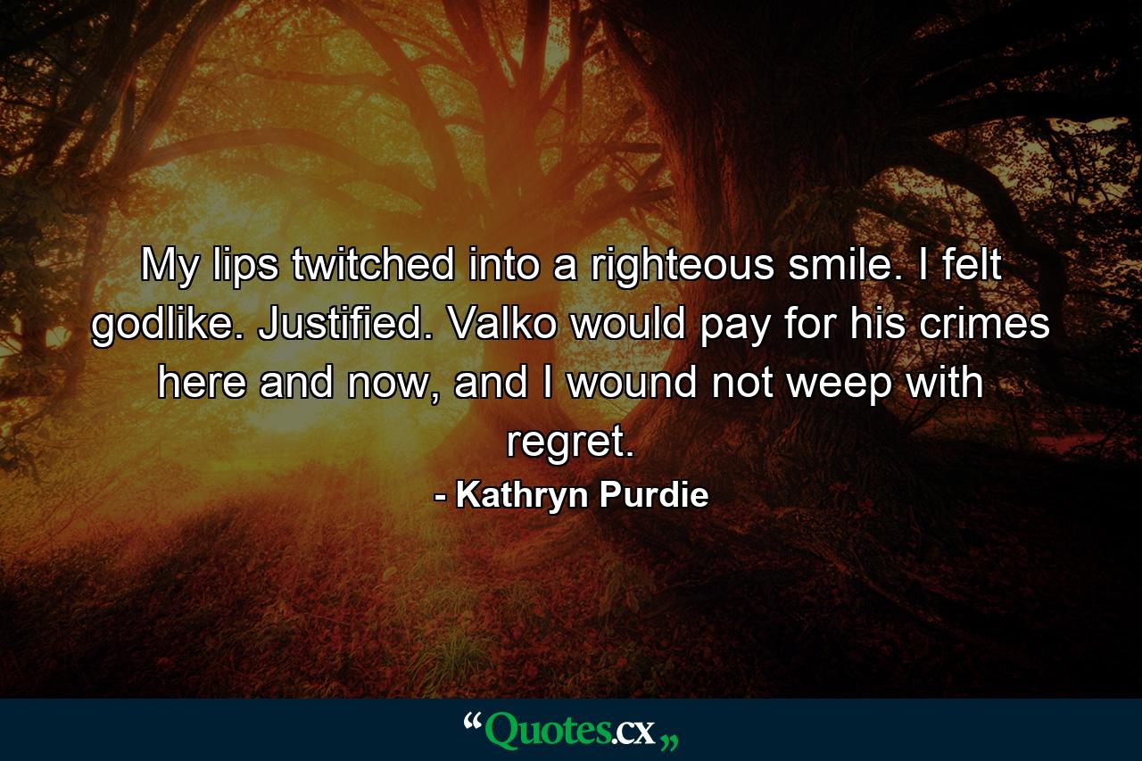 My lips twitched into a righteous smile. I felt godlike. Justified. Valko would pay for his crimes here and now, and I wound not weep with regret. - Quote by Kathryn Purdie