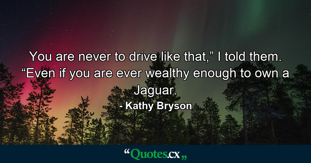 You are never to drive like that,” I told them. “Even if you are ever wealthy enough to own a Jaguar. - Quote by Kathy Bryson