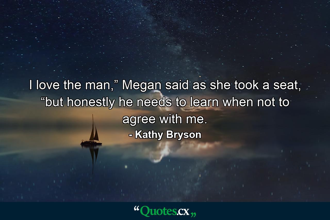 I love the man,” Megan said as she took a seat, “but honestly he needs to learn when not to agree with me. - Quote by Kathy Bryson