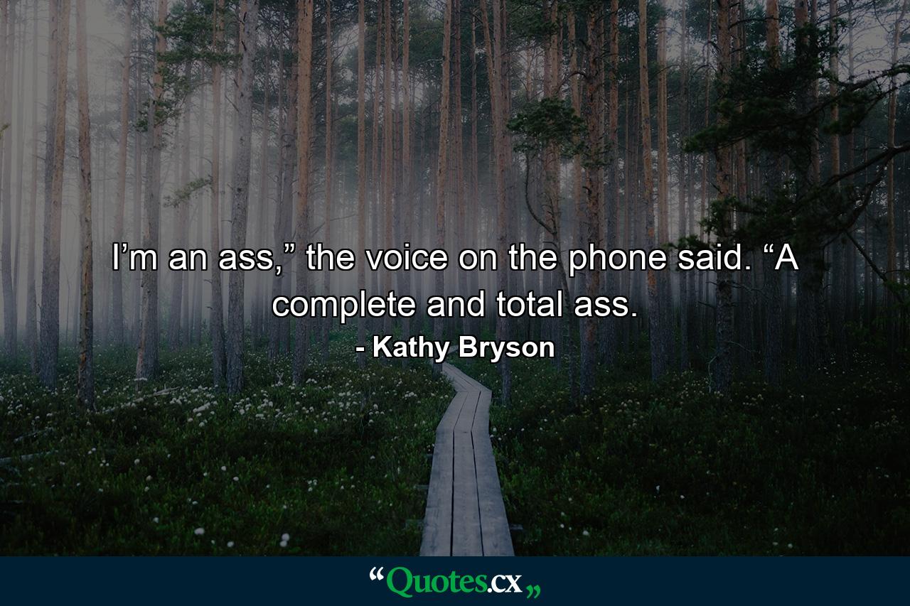 I’m an ass,” the voice on the phone said. “A complete and total ass. - Quote by Kathy Bryson