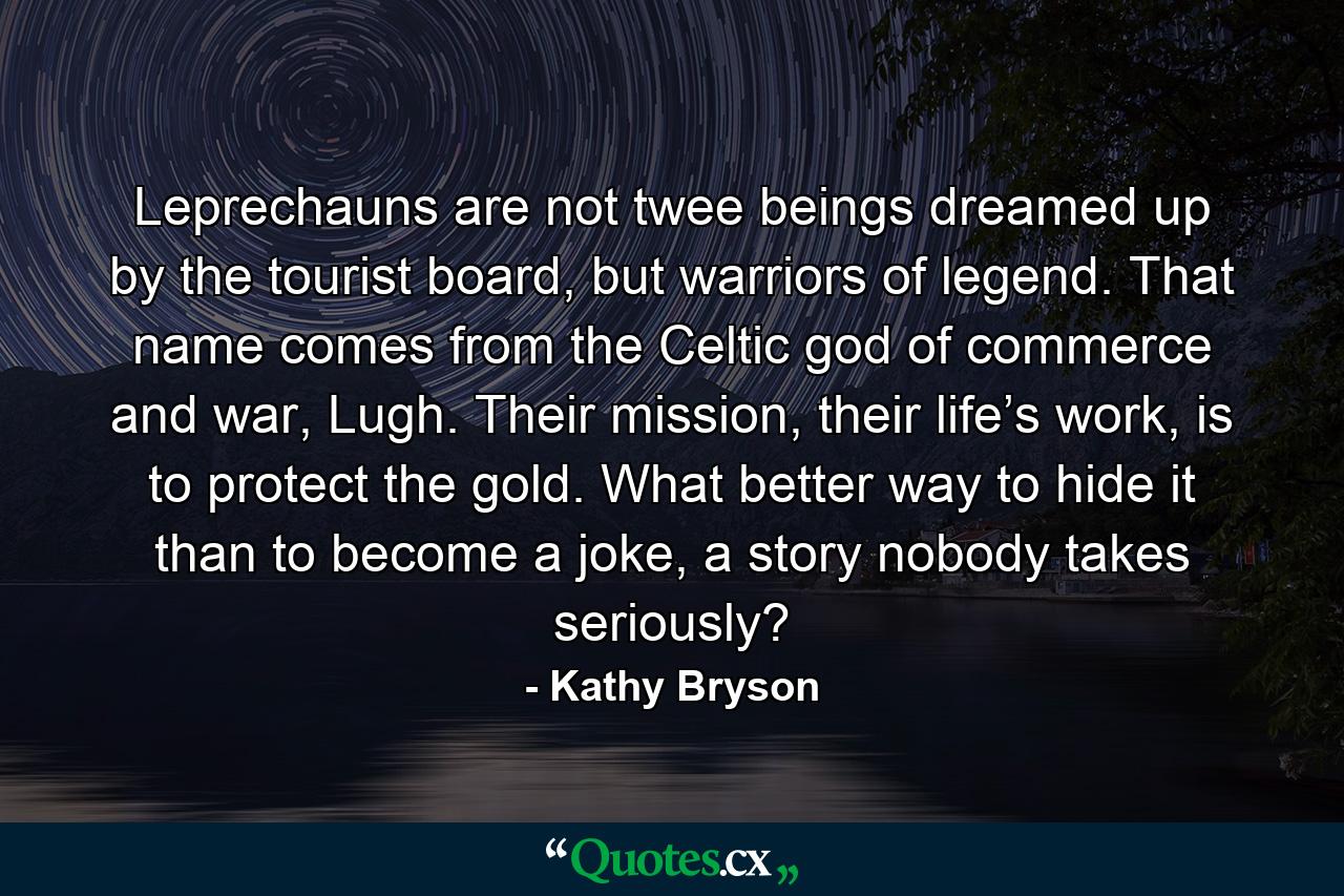 Leprechauns are not twee beings dreamed up by the tourist board, but warriors of legend. That name comes from the Celtic god of commerce and war, Lugh. Their mission, their life’s work, is to protect the gold. What better way to hide it than to become a joke, a story nobody takes seriously? - Quote by Kathy Bryson